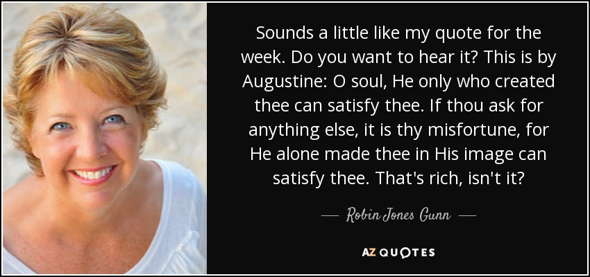 Sounds a little like my quote for the week. Do you want to hear it? This is by Augustine: O soul, He only who created thee can satisfy thee. If thou ask for anything else, it is thy misfortune, for He alone made thee in His image can satisfy thee. That's rich, isn't it? - Robin Jones Gunn