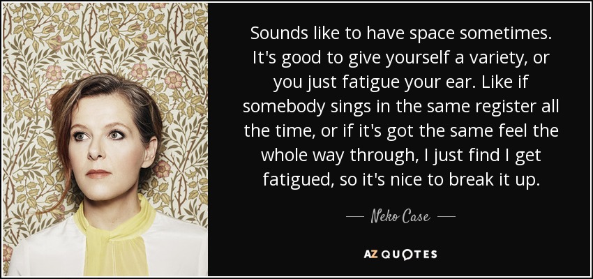 Sounds like to have space sometimes. It's good to give yourself a variety, or you just fatigue your ear. Like if somebody sings in the same register all the time, or if it's got the same feel the whole way through, I just find I get fatigued, so it's nice to break it up. - Neko Case
