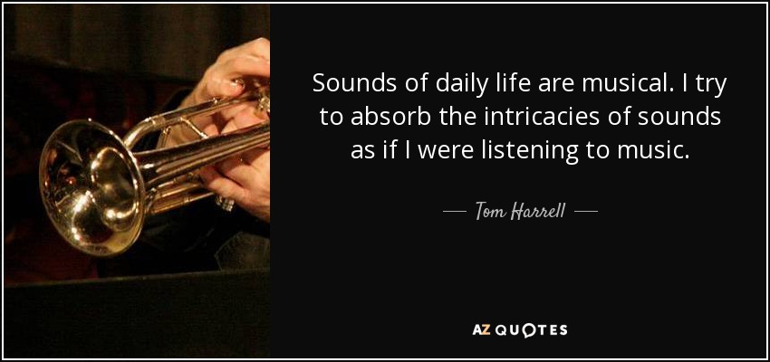 Sounds of daily life are musical. I try to absorb the intricacies of sounds as if I were listening to music. - Tom Harrell