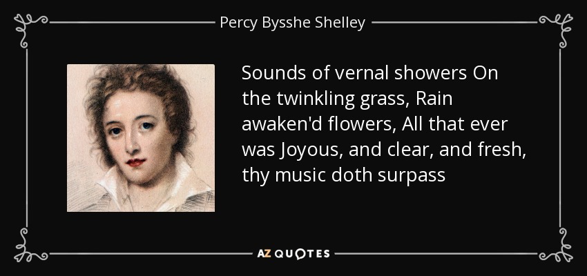 Sounds of vernal showers On the twinkling grass, Rain awaken'd flowers, All that ever was Joyous, and clear, and fresh, thy music doth surpass - Percy Bysshe Shelley