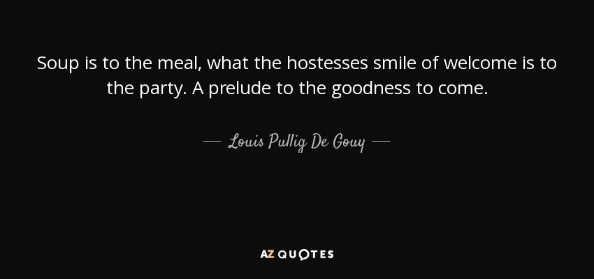 Soup is to the meal, what the hostesses smile of welcome is to the party. A prelude to the goodness to come. - Louis Pullig De Gouy