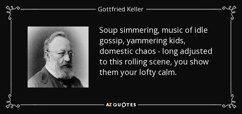 Soup simmering, music of idle gossip, yammering kids, domestic chaos - long adjusted to this rolling scene, you show them your lofty calm. - Gottfried Keller