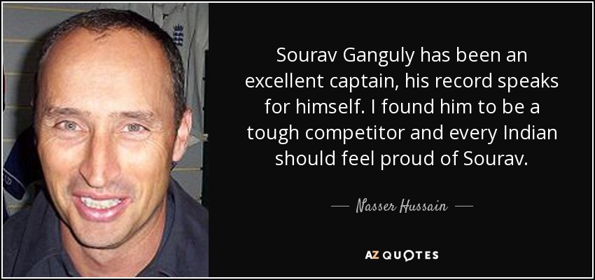 Sourav Ganguly has been an excellent captain, his record speaks for himself. I found him to be a tough competitor and every Indian should feel proud of Sourav. - Nasser Hussain