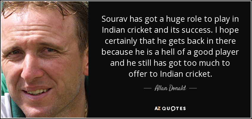 Sourav has got a huge role to play in Indian cricket and its success. I hope certainly that he gets back in there because he is a hell of a good player and he still has got too much to offer to Indian cricket. - Allan Donald
