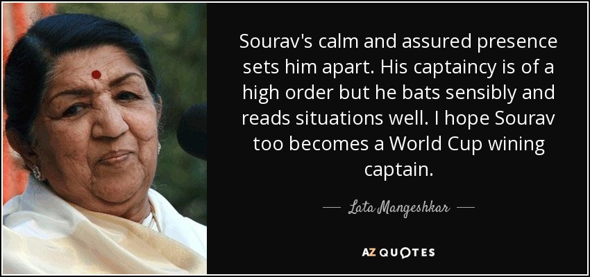 Sourav's calm and assured presence sets him apart. His captaincy is of a high order but he bats sensibly and reads situations well. I hope Sourav too becomes a World Cup wining captain. - Lata Mangeshkar