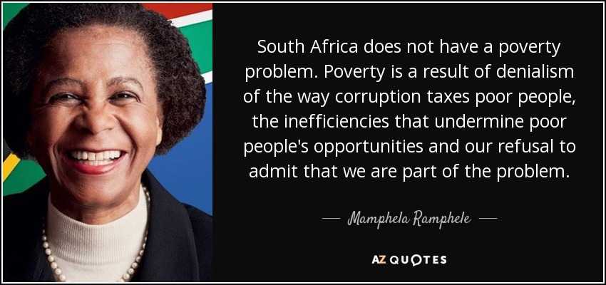 South Africa does not have a poverty problem. Poverty is a result of denialism of the way corruption taxes poor people, the inefficiencies that undermine poor people's opportunities and our refusal to admit that we are part of the problem. - Mamphela Ramphele