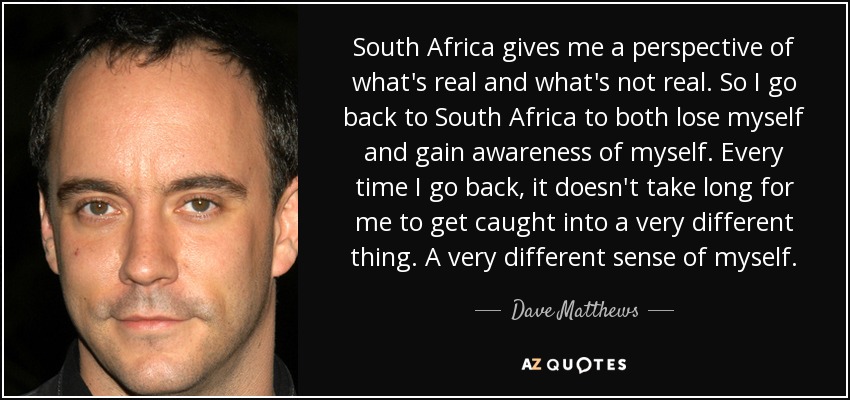 South Africa gives me a perspective of what's real and what's not real. So I go back to South Africa to both lose myself and gain awareness of myself. Every time I go back, it doesn't take long for me to get caught into a very different thing. A very different sense of myself. - Dave Matthews