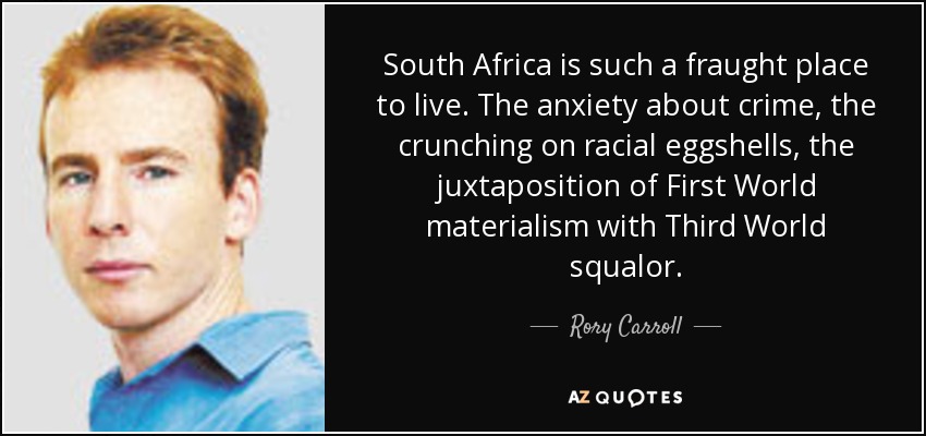 South Africa is such a fraught place to live. The anxiety about crime, the crunching on racial eggshells, the juxtaposition of First World materialism with Third World squalor. - Rory Carroll