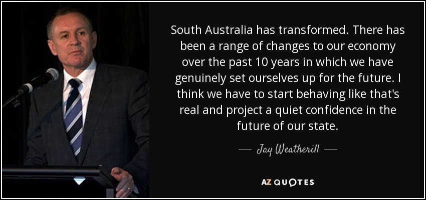 South Australia has transformed. There has been a range of changes to our economy over the past 10 years in which we have genuinely set ourselves up for the future. I think we have to start behaving like that's real and project a quiet confidence in the future of our state. - Jay Weatherill