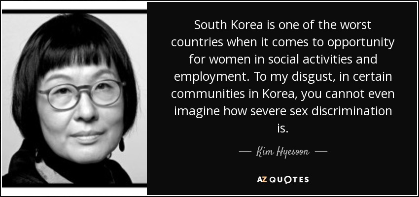 South Korea is one of the worst countries when it comes to opportunity for women in social activities and employment. To my disgust, in certain communities in Korea, you cannot even imagine how severe sex discrimination is. - Kim Hyesoon