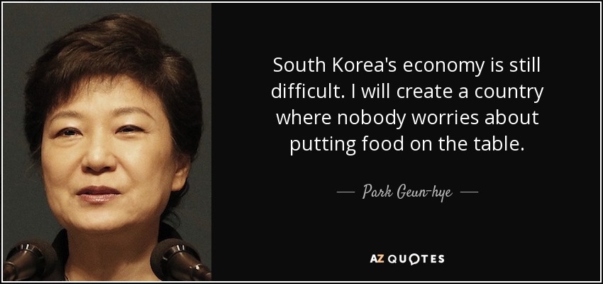 South Korea's economy is still difficult. I will create a country where nobody worries about putting food on the table. - Park Geun-hye