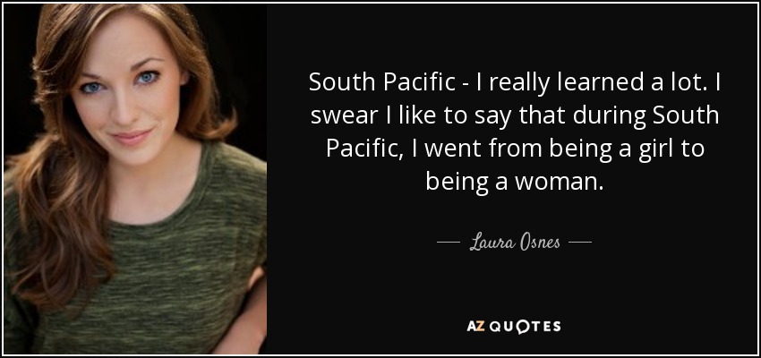 South Pacific - I really learned a lot. I swear I like to say that during South Pacific, I went from being a girl to being a woman. - Laura Osnes