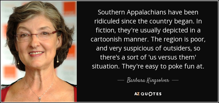 Southern Appalachians have been ridiculed since the country began. In fiction, they're usually depicted in a cartoonish manner. The region is poor, and very suspicious of outsiders, so there's a sort of 'us versus them' situation. They're easy to poke fun at. - Barbara Kingsolver