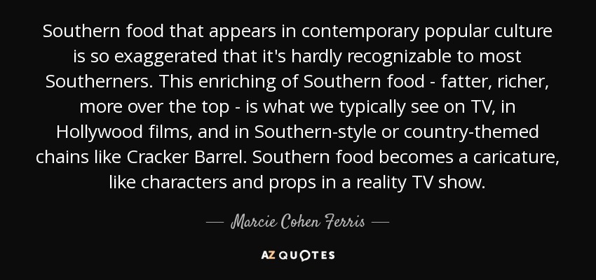 Southern food that appears in contemporary popular culture is so exaggerated that it's hardly recognizable to most Southerners. This enriching of Southern food - fatter, richer, more over the top - is what we typically see on TV, in Hollywood films, and in Southern-style or country-themed chains like Cracker Barrel. Southern food becomes a caricature, like characters and props in a reality TV show. - Marcie Cohen Ferris