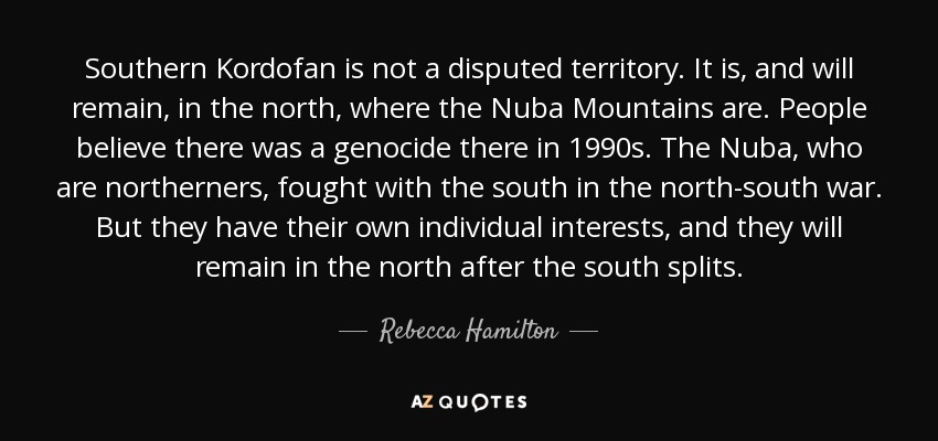 Southern Kordofan is not a disputed territory. It is, and will remain, in the north, where the Nuba Mountains are. People believe there was a genocide there in 1990s. The Nuba, who are northerners, fought with the south in the north-south war. But they have their own individual interests, and they will remain in the north after the south splits. - Rebecca Hamilton