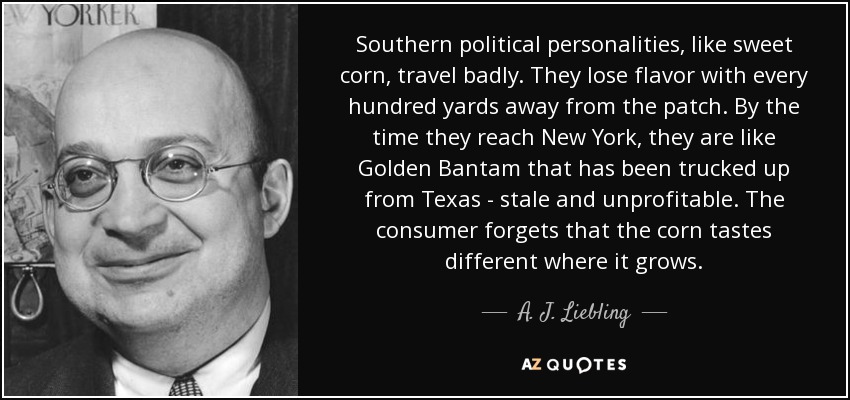 Southern political personalities, like sweet corn, travel badly. They lose flavor with every hundred yards away from the patch. By the time they reach New York, they are like Golden Bantam that has been trucked up from Texas - stale and unprofitable. The consumer forgets that the corn tastes different where it grows. - A. J. Liebling