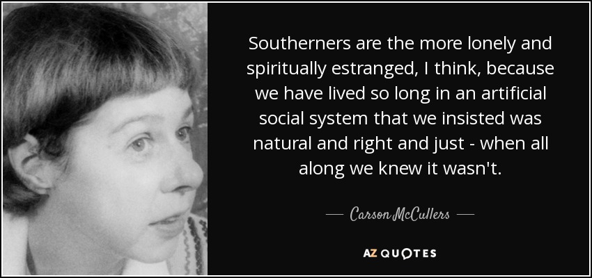 Southerners are the more lonely and spiritually estranged, I think, because we have lived so long in an artificial social system that we insisted was natural and right and just - when all along we knew it wasn't. - Carson McCullers