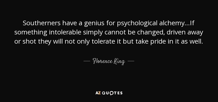 Southerners have a genius for psychological alchemy...If something intolerable simply cannot be changed, driven away or shot they will not only tolerate it but take pride in it as well. - Florence King