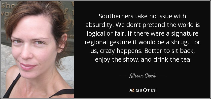 Southerners take no issue with absurdity. We don’t pretend the world is logical or fair. If there were a signature regional gesture it would be a shrug. For us, crazy happens. Better to sit back, enjoy the show, and drink the tea - Allison Glock