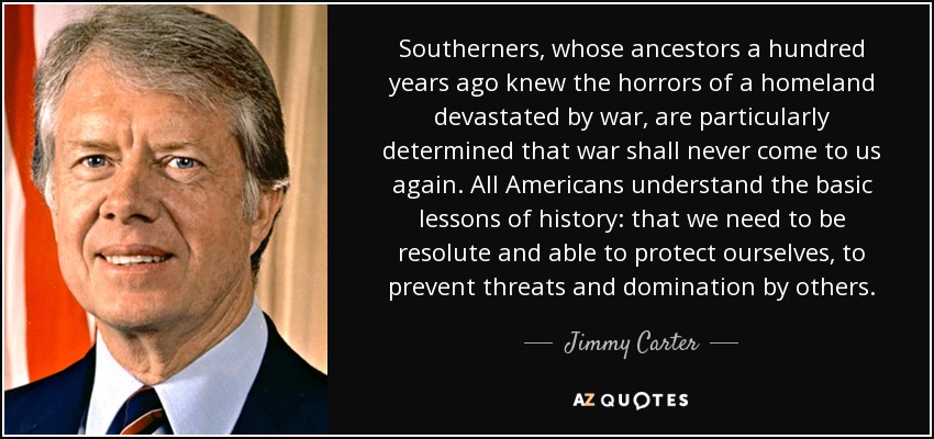 Southerners, whose ancestors a hundred years ago knew the horrors of a homeland devastated by war, are particularly determined that war shall never come to us again. All Americans understand the basic lessons of history: that we need to be resolute and able to protect ourselves, to prevent threats and domination by others. - Jimmy Carter