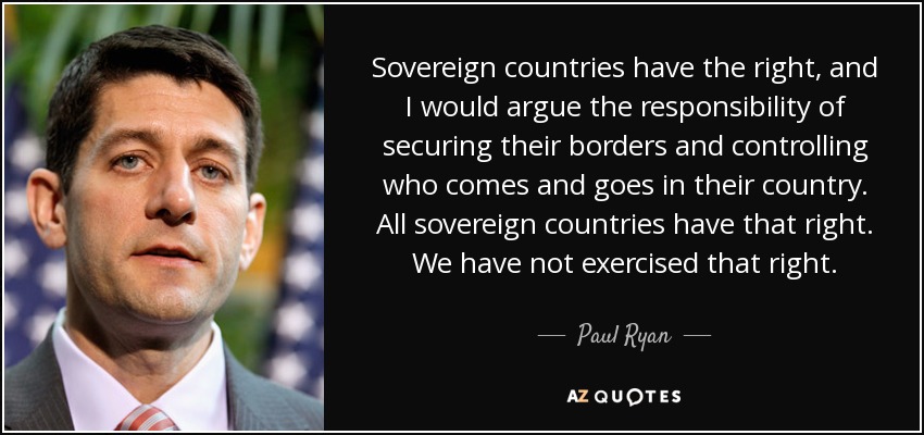 Sovereign countries have the right, and I would argue the responsibility of securing their borders and controlling who comes and goes in their country. All sovereign countries have that right. We have not exercised that right. - Paul Ryan