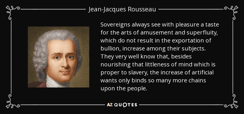 Sovereigns always see with pleasure a taste for the arts of amusement and superfluity, which do not result in the exportation of bullion, increase among their subjects. They very well know that, besides nourishing that littleness of mind which is proper to slavery, the increase of artificial wants only binds so many more chains upon the people. - Jean-Jacques Rousseau