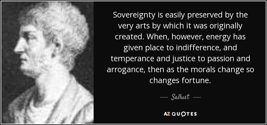 Sovereignty is easily preserved by the very arts by which it was originally created. When, however, energy has given place to indifference, and temperance and justice to passion and arrogance, then as the morals change so changes fortune. - Sallust