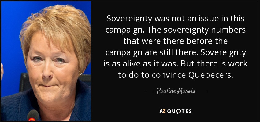 Sovereignty was not an issue in this campaign. The sovereignty numbers that were there before the campaign are still there. Sovereignty is as alive as it was. But there is work to do to convince Quebecers. - Pauline Marois
