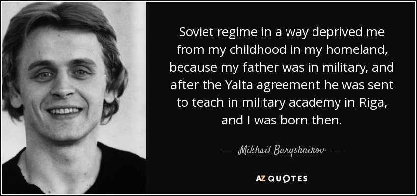 Soviet regime in a way deprived me from my childhood in my homeland, because my father was in military, and after the Yalta agreement he was sent to teach in military academy in Riga, and I was born then. - Mikhail Baryshnikov