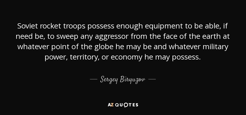 Soviet rocket troops possess enough equipment to be able, if need be, to sweep any aggressor from the face of the earth at whatever point of the globe he may be and whatever military power, territory, or economy he may possess. - Sergey Biryuzov