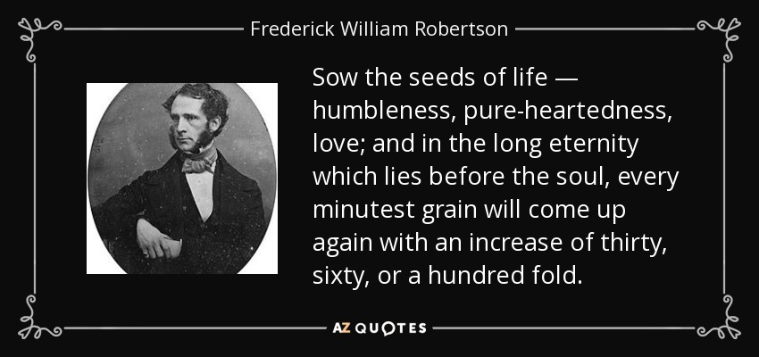 Sow the seeds of life — humbleness, pure-heartedness, love; and in the long eternity which lies before the soul, every minutest grain will come up again with an increase of thirty, sixty, or a hundred fold. - Frederick William Robertson