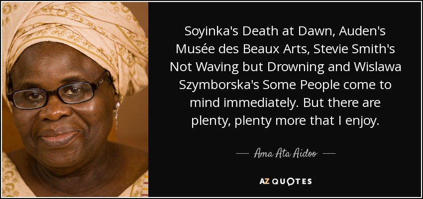 Soyinka's Death at Dawn, Auden's Musée des Beaux Arts, Stevie Smith's Not Waving but Drowning and Wislawa Szymborska's Some People come to mind immediately. But there are plenty, plenty more that I enjoy. - Ama Ata Aidoo