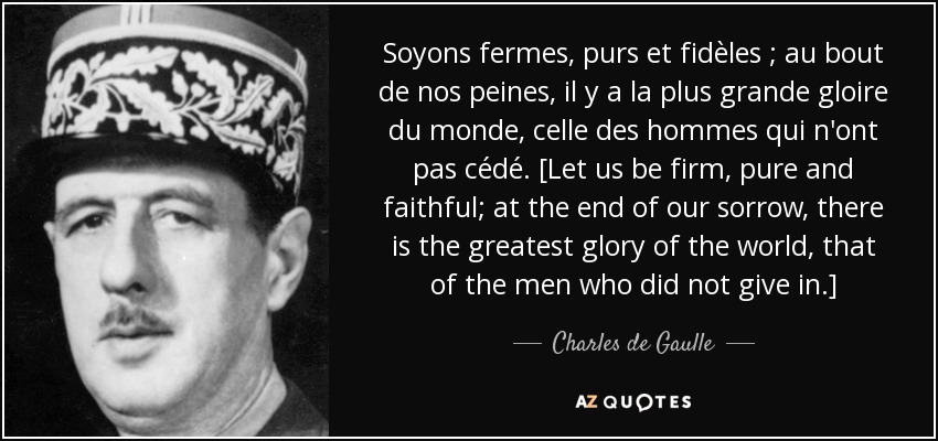 Soyons fermes, purs et fidèles ; au bout de nos peines, il y a la plus grande gloire du monde, celle des hommes qui n'ont pas cédé. [Let us be firm, pure and faithful; at the end of our sorrow, there is the greatest glory of the world, that of the men who did not give in.] - Charles de Gaulle