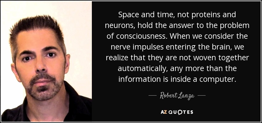 Space and time, not proteins and neurons, hold the answer to the problem of consciousness. When we consider the nerve impulses entering the brain, we realize that they are not woven together automatically, any more than the information is inside a computer. - Robert Lanza