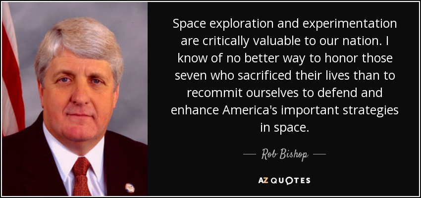 Space exploration and experimentation are critically valuable to our nation. I know of no better way to honor those seven who sacrificed their lives than to recommit ourselves to defend and enhance America's important strategies in space. - Rob Bishop