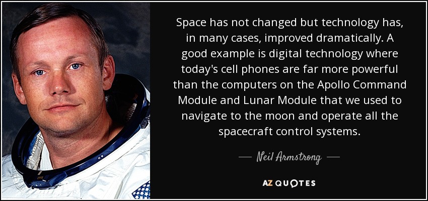 Space has not changed but technology has, in many cases, improved dramatically. A good example is digital technology where today's cell phones are far more powerful than the computers on the Apollo Command Module and Lunar Module that we used to navigate to the moon and operate all the spacecraft control systems. - Neil Armstrong
