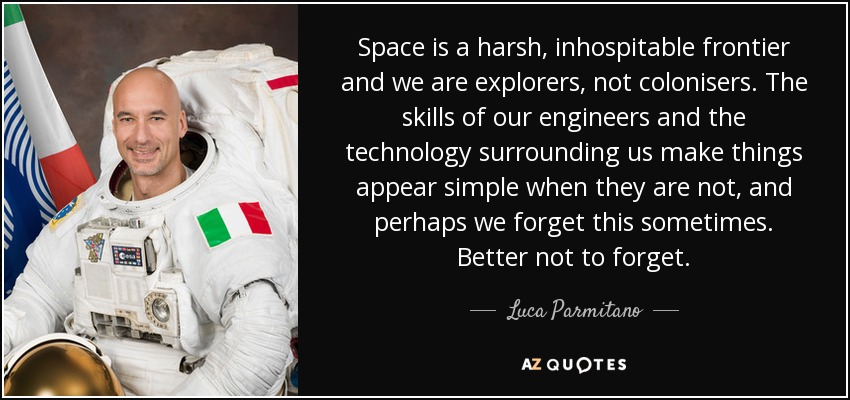 Space is a harsh, inhospitable frontier and we are explorers, not colonisers. The skills of our engineers and the technology surrounding us make things appear simple when they are not, and perhaps we forget this sometimes. Better not to forget. - Luca Parmitano