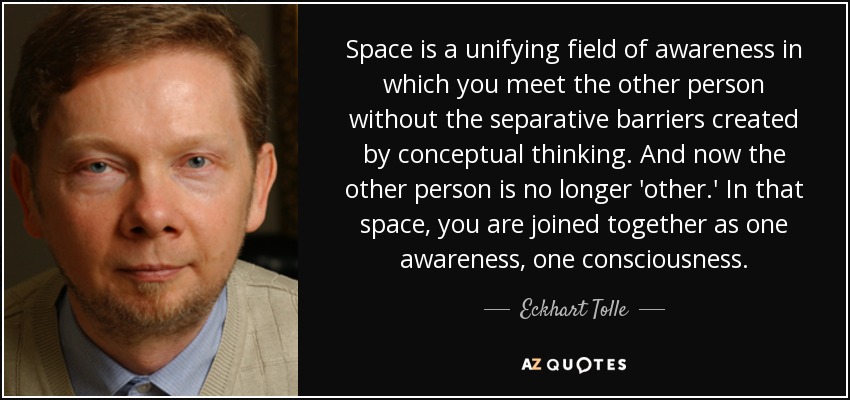 Space is a unifying field of awareness in which you meet the other person without the separative barriers created by conceptual thinking. And now the other person is no longer 'other.' In that space, you are joined together as one awareness, one consciousness. - Eckhart Tolle