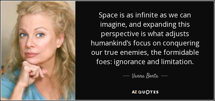 Space is as infinite as we can imagine, and expanding this perspective is what adjusts humankind's focus on conquering our true enemies, the formidable foes: ignorance and limitation. - Vanna Bonta