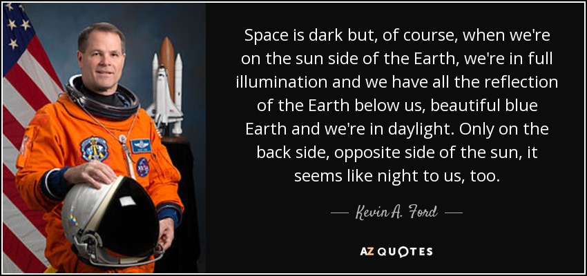 Space is dark but, of course, when we're on the sun side of the Earth, we're in full illumination and we have all the reflection of the Earth below us, beautiful blue Earth and we're in daylight. Only on the back side, opposite side of the sun, it seems like night to us, too. - Kevin A. Ford