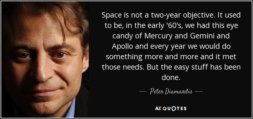 Space is not a two-year objective. It used to be, in the early '60's, we had this eye candy of Mercury and Gemini and Apollo and every year we would do something more and more and it met those needs. But the easy stuff has been done. - Peter Diamandis