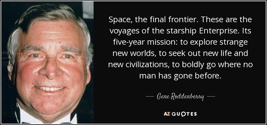Space, the final frontier. These are the voyages of the starship Enterprise. Its five-year mission: to explore strange new worlds, to seek out new life and new civilizations, to boldly go where no man has gone before. - Gene Roddenberry