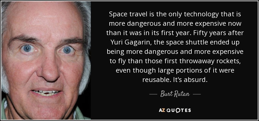 Space travel is the only technology that is more dangerous and more expensive now than it was in its first year. Fifty years after Yuri Gagarin, the space shuttle ended up being more dangerous and more expensive to fly than those first throwaway rockets, even though large portions of it were reusable. It's absurd. - Burt Rutan
