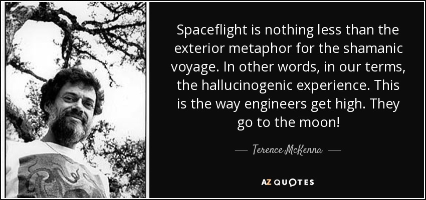 Spaceflight is nothing less than the exterior metaphor for the shamanic voyage. In other words, in our terms, the hallucinogenic experience. This is the way engineers get high. They go to the moon! - Terence McKenna