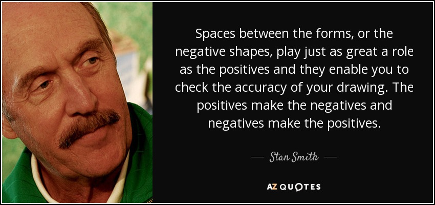 Spaces between the forms, or the negative shapes, play just as great a role as the positives and they enable you to check the accuracy of your drawing. The positives make the negatives and negatives make the positives. - Stan Smith
