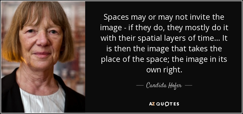 Spaces may or may not invite the image - if they do, they mostly do it with their spatial layers of time... It is then the image that takes the place of the space; the image in its own right. - Candida Hofer