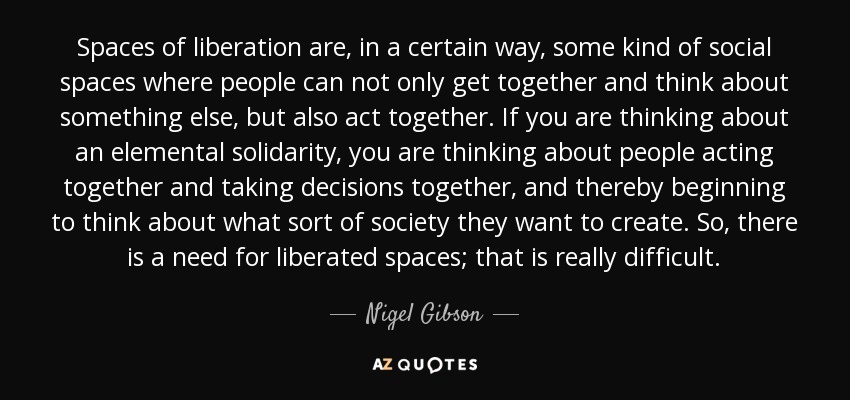 Spaces of liberation are, in a certain way, some kind of social spaces where people can not only get together and think about something else, but also act together. If you are thinking about an elemental solidarity, you are thinking about people acting together and taking decisions together, and thereby beginning to think about what sort of society they want to create. So, there is a need for liberated spaces; that is really difficult. - Nigel Gibson