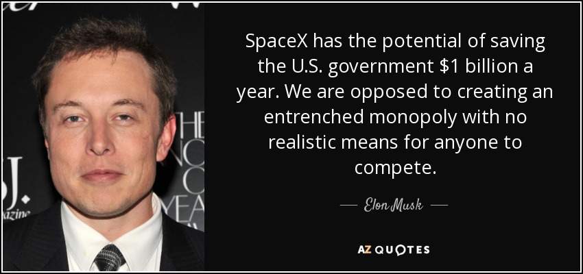 SpaceX has the potential of saving the U.S. government $1 billion a year. We are opposed to creating an entrenched monopoly with no realistic means for anyone to compete. - Elon Musk