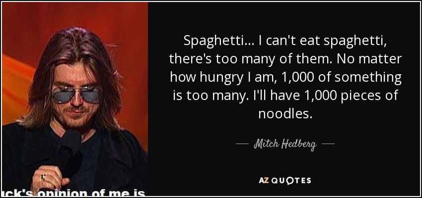 Spaghetti... I can't eat spaghetti, there's too many of them. No matter how hungry I am, 1,000 of something is too many. I'll have 1,000 pieces of noodles. - Mitch Hedberg