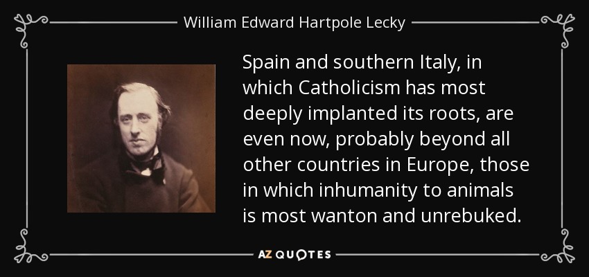 Spain and southern Italy, in which Catholicism has most deeply implanted its roots, are even now, probably beyond all other countries in Europe, those in which inhumanity to animals is most wanton and unrebuked. - William Edward Hartpole Lecky